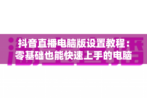 抖音直播电脑版设置教程:零基础也能快速上手的电脑开播完整指南 抖音直播电脑版设置教程:零基础也能快速上手的电脑开播完整指南