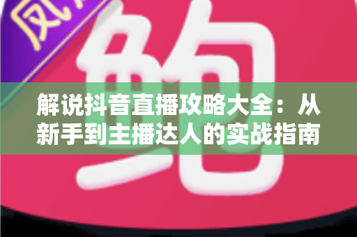 解说抖音直播攻略大全:从新手到主播达人的实战指南 解说抖音直播攻略大全:从新手到主播达人的实战指南