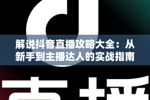 解说抖音直播攻略大全:从新手到主播达人的实战指南 解说抖音直播攻略大全:从新手到主播达人的实战指南