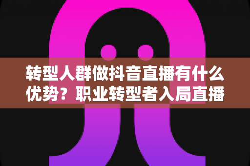 转型人群做抖音直播有什么优势?职业转型者入局直播的五大核心竞争力全解析 转型人群做抖音直播有什么优势?职业转型者入局直播的五大核心竞争力全解析