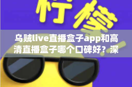 乌贼live直播盒子app和高清直播盒子哪个口碑好？深度对比评测帮你选对观影神器