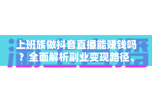上班族做抖音直播能赚钱吗?全面解析副业变现路径、收益预期与实操指南 上班族做抖音直播能赚钱吗?全面解析副业变现路径、收益预期与实操指南