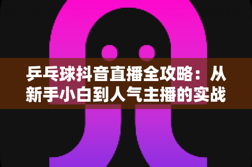 乒乓球抖音直播全攻略:从新手小白到人气主播的实战秘籍,教你打造高流量乒乓球直播间 乒乓球抖音直播全攻略:从新手小白到人气主播的实战秘籍,教你打造高流量乒乓球直播间