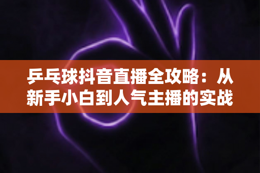 乒乓球抖音直播全攻略:从新手小白到人气主播的实战秘籍,教你打造高流量乒乓球直播间 乒乓球抖音直播全攻略:从新手小白到人气主播的实战秘籍,教你打造高流量乒乓球直播间
