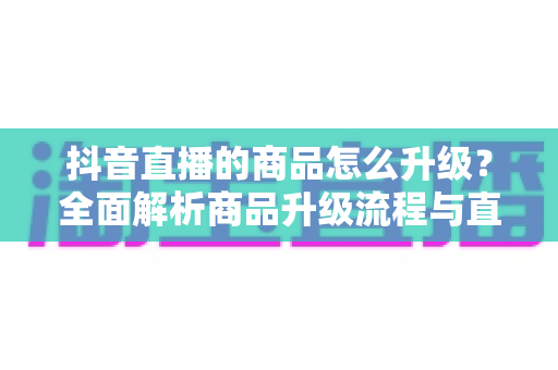 抖音直播的商品怎么升级?全面解析商品升级流程与直播间运营优化技巧 抖音直播的商品怎么升级?全面解析商品升级流程与直播间运营优化技巧
