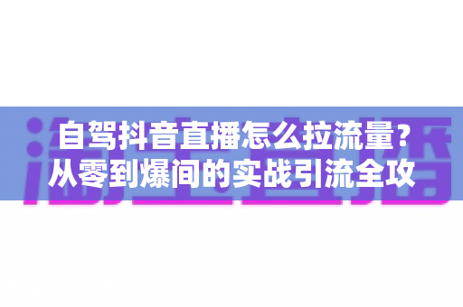 自驾抖音直播怎么拉流量?从零到爆间的实战引流全攻略 自驾抖音直播怎么拉流量?从零到爆间的实战引流全攻略
