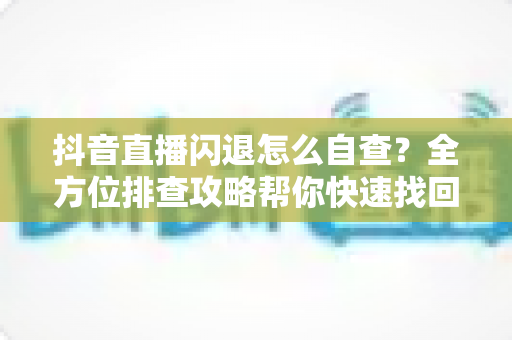 抖音直播闪退怎么自查?全方位排查攻略帮你快速找回稳定直播体验 抖音直播闪退怎么自查?全方位排查攻略帮你快速找回稳定直播体验