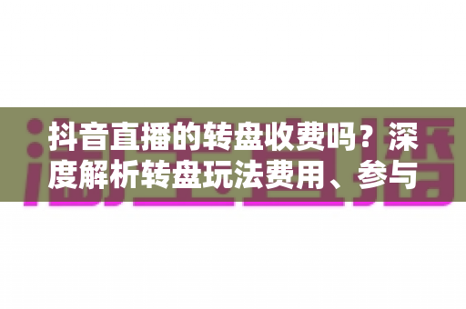 抖音直播的转盘收费吗？深度解析转盘玩法费用、参与方式与理性消费指南