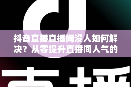 抖音直播直播间没人如何解决？从零提升直播间人气的实战指南