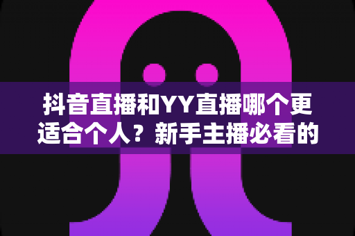 抖音直播和YY直播哪个更适合个人？新手主播必看的深度对比与选择指南