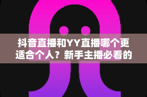 抖音直播和YY直播哪个更适合个人？新手主播必看的深度对比与选择指南