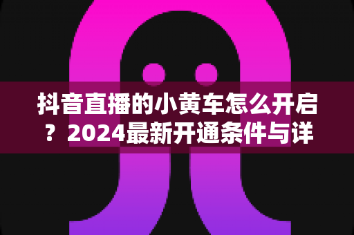 抖音直播的小黄车怎么开启?2024最新开通条件与详细步骤全解析 抖音直播的小黄车怎么开启?2024最新开通条件与详细步骤全解析
