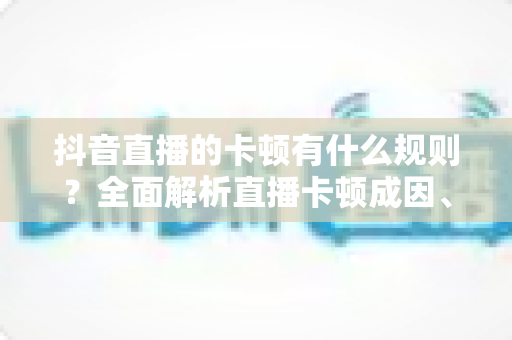 抖音直播的卡顿有什么规则？全面解析直播卡顿成因、平台机制与实用优化方案
