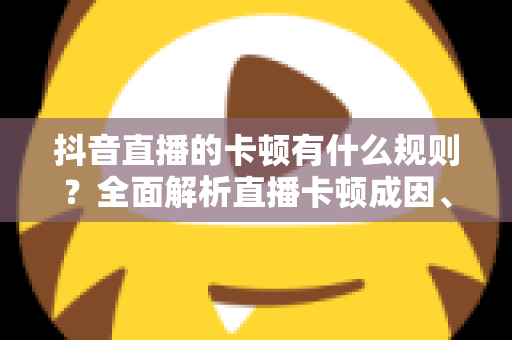 抖音直播的卡顿有什么规则？全面解析直播卡顿成因、平台机制与实用优化方案