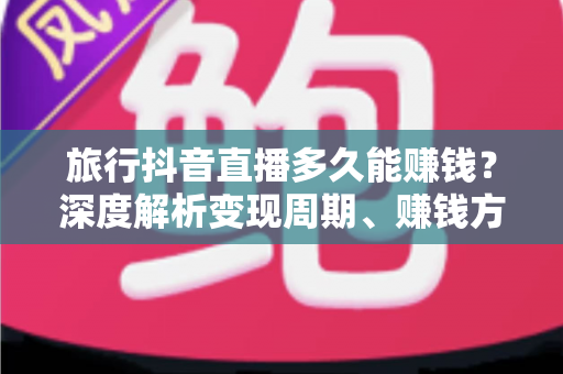 旅行抖音直播多久能赚钱？深度解析变现周期、赚钱方法与实操攻略