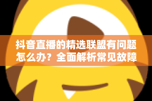抖音直播的精选联盟有问题怎么办?全面解析常见故障与实用解决方案 抖音直播的精选联盟有问题怎么办?全面解析常见故障与实用解决方案