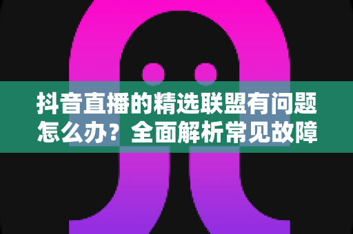 抖音直播的精选联盟有问题怎么办？全面解析常见故障与实用解决方案