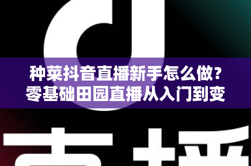 种菜抖音直播新手怎么做？零基础田园直播从入门到变现的实用全攻略