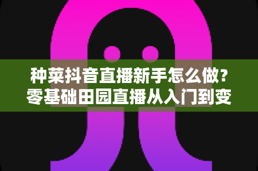 种菜抖音直播新手怎么做？零基础田园直播从入门到变现的实用全攻略