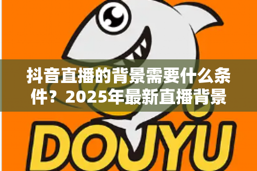 抖音直播的背景需要什么条件?2025年最新直播背景搭建与合规要求全解析 抖音直播的背景需要什么条件?2025年最新直播背景搭建与合规要求全解析