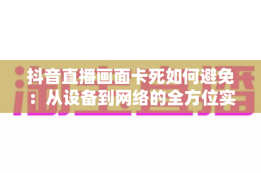 抖音直播画面卡死如何避免:从设备到网络的全方位实用指南 抖音直播画面卡死如何避免:从设备到网络的全方位实用指南