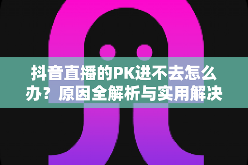 抖音直播的PK进不去怎么办?原因全解析与实用解决方案,主播必备攻略 抖音直播的PK进不去怎么办?原因全解析与实用解决方案,主播必备攻略