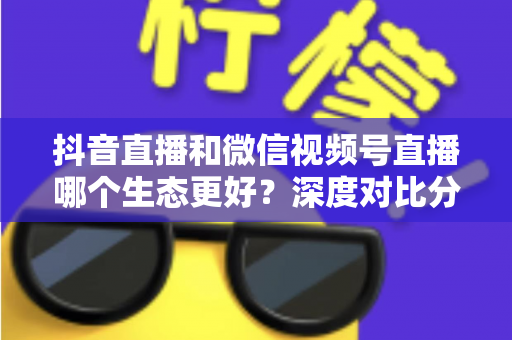 抖音直播和微信视频号直播哪个生态更好？深度对比分析助你选对平台赢在起跑线