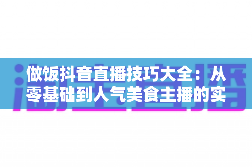 做饭抖音直播技巧大全:从零基础到人气美食主播的实战指南 做饭抖音直播技巧大全:从零基础到人气美食主播的实战指南