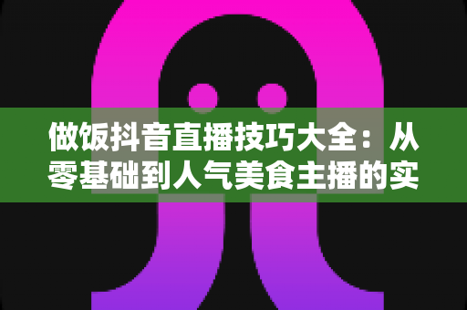 做饭抖音直播技巧大全:从零基础到人气美食主播的实战指南 做饭抖音直播技巧大全:从零基础到人气美食主播的实战指南