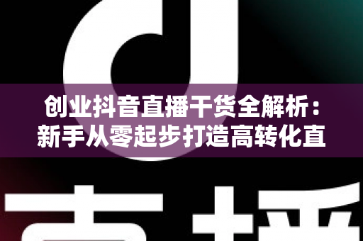 创业抖音直播干货全解析:新手从零起步打造高转化直播间的实战指南 创业抖音直播干货全解析:新手从零起步打造高转化直播间的实战指南