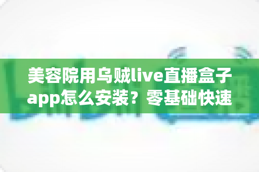 美容院用乌贼live直播盒子app怎么安装?零基础快速上手的全流程安装教程与直播运营指南 美容院用乌贼live直播盒子app怎么安装?零基础快速上手的全流程安装教程与直播运营指南