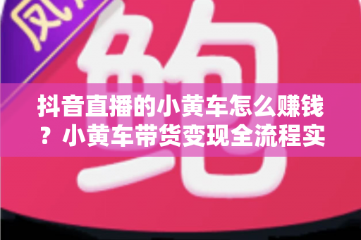抖音直播的小黄车怎么赚钱?小黄车带货变现全流程实战指南 抖音直播的小黄车怎么赚钱?小黄车带货变现全流程实战指南