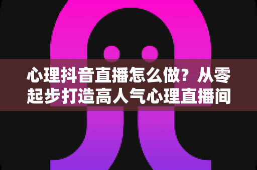 心理抖音直播怎么做?从零起步打造高人气心理直播间的完整指南 心理抖音直播怎么做?从零起步打造高人气心理直播间的完整指南