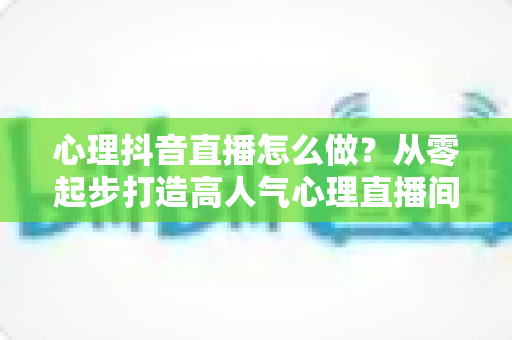 心理抖音直播怎么做?从零起步打造高人气心理直播间的完整指南 心理抖音直播怎么做?从零起步打造高人气心理直播间的完整指南