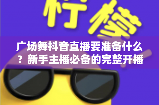 广场舞抖音直播要准备什么？新手主播必备的完整开播指南与实用清单
