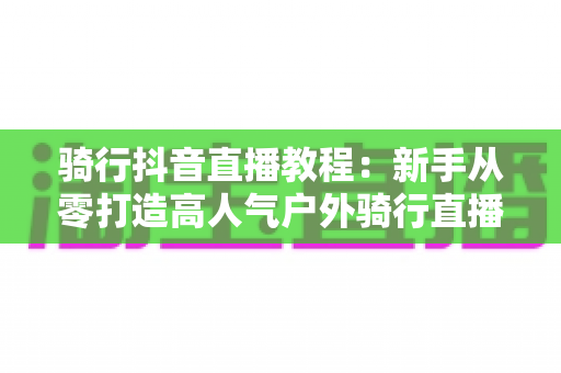 骑行抖音直播教程:新手从零打造高人气户外骑行直播间的完整指南 骑行抖音直播教程:新手从零打造高人气户外骑行直播间的完整指南