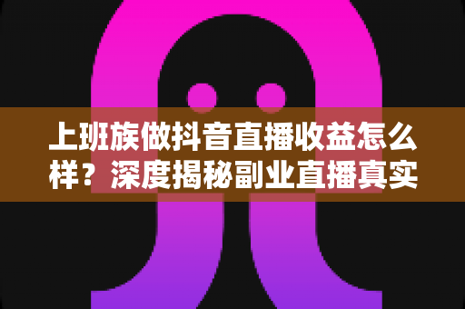 上班族做抖音直播收益怎么样？深度揭秘副业直播真实收入水平与赚钱实操指南