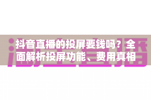 抖音直播的投屏要钱吗？全面解析投屏功能、费用真相与实用技巧