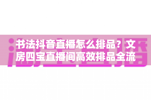 书法抖音直播怎么排品?文房四宝直播间高效排品全流程实战指南,助你转化率稳步提升 书法抖音直播怎么排品?文房四宝直播间高效排品全流程实战指南,助你转化率稳步提升