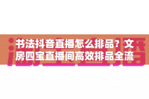 书法抖音直播怎么排品?文房四宝直播间高效排品全流程实战指南,助你转化率稳步提升 书法抖音直播怎么排品?文房四宝直播间高效排品全流程实战指南,助你转化率稳步提升