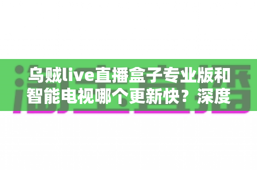 乌贼live直播盒子专业版和智能电视哪个更新快？深度对比解析，帮你选对观影设备