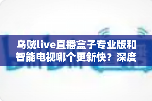 乌贼live直播盒子专业版和智能电视哪个更新快？深度对比解析，帮你选对观影设备