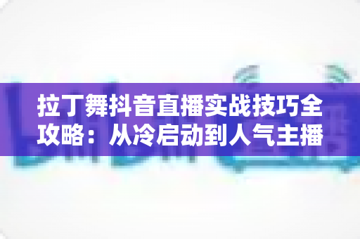 拉丁舞抖音直播实战技巧全攻略：从冷启动到人气主播的流量进阶指南