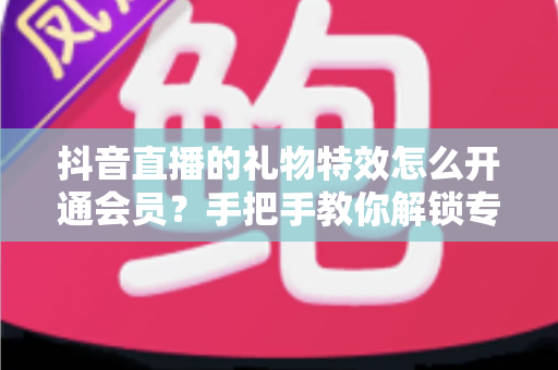 抖音直播的礼物特效怎么开通会员？手把手教你解锁专属特效与会员权益全攻略