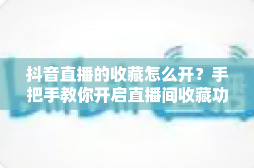 抖音直播的收藏怎么开？手把手教你开启直播间收藏功能，轻松提升观看体验与运营效率