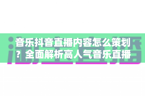 音乐抖音直播内容怎么策划？全面解析高人气音乐直播间的打造方法与实战技巧