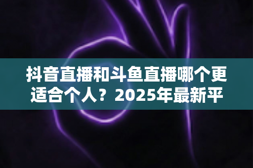抖音直播和斗鱼直播哪个更适合个人？2025年最新平台选择与变现全攻略