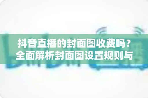 抖音直播的封面图收费吗?全面解析封面图设置规则与实用技巧 抖音直播的封面图收费吗?全面解析封面图设置规则与实用技巧