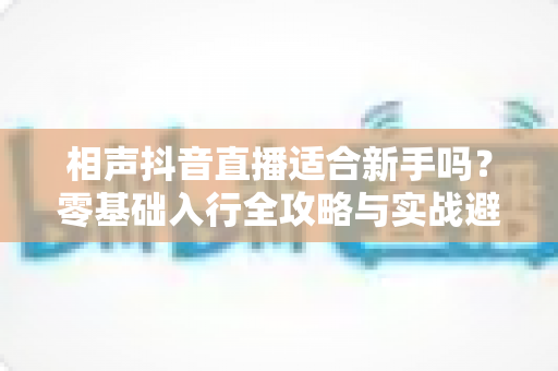 相声抖音直播适合新手吗？零基础入行全攻略与实战避坑指南