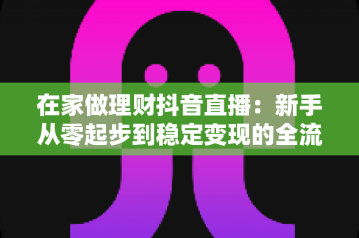在家做理财抖音直播:新手从零起步到稳定变现的全流程实战指南 在家做理财抖音直播:新手从零起步到稳定变现的全流程实战指南